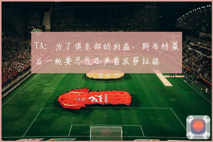 TA：为了俱乐部的利益，斯洛特最后一轮要忍气吞声首发萨拉赫