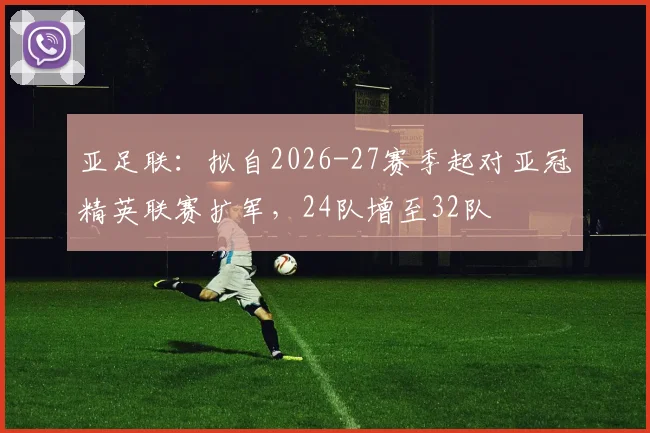 亚足联：拟自2026-27赛季起对亚冠精英联赛扩军，24队增至32队