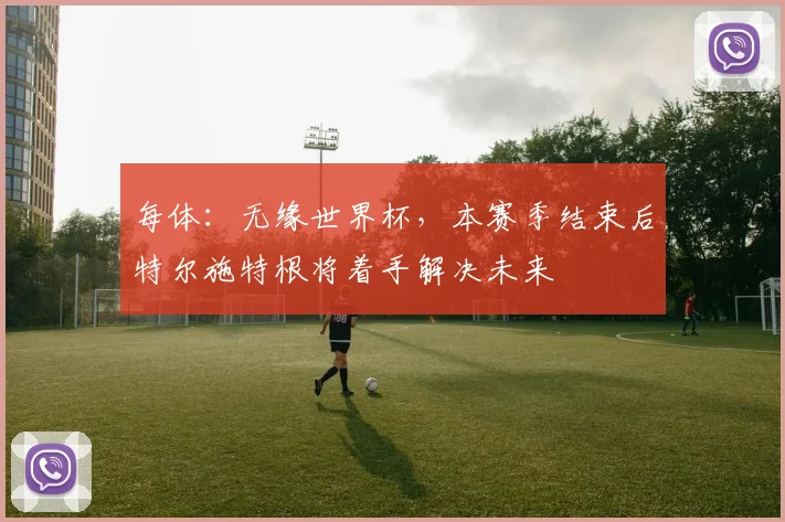 每体：无缘世界杯，本赛季结束后特尔施特根将着手解决未来