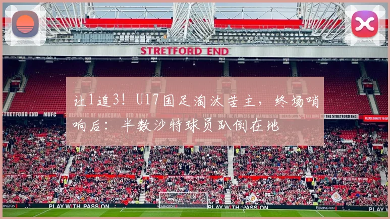 让1追3！U17国足淘汰苦主，终场哨响后：半数沙特球员趴倒在地