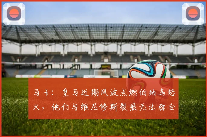 马卡：皇马近期风波点燃伯纳乌怒火，他们与维尼修斯裂痕无法弥合