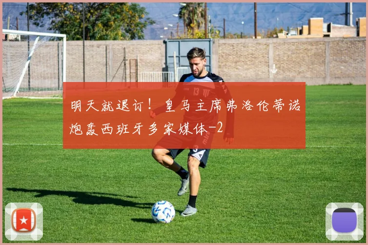 明天就退订！皇马主席弗洛伦蒂诺炮轰西班牙多家媒体
