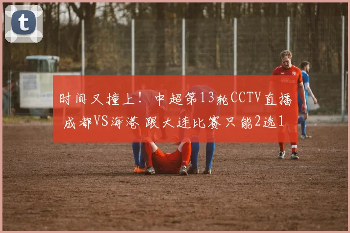 时间又撞上！中超第13轮CCTV直播 成都VS海港 跟大连比赛只能2选1
