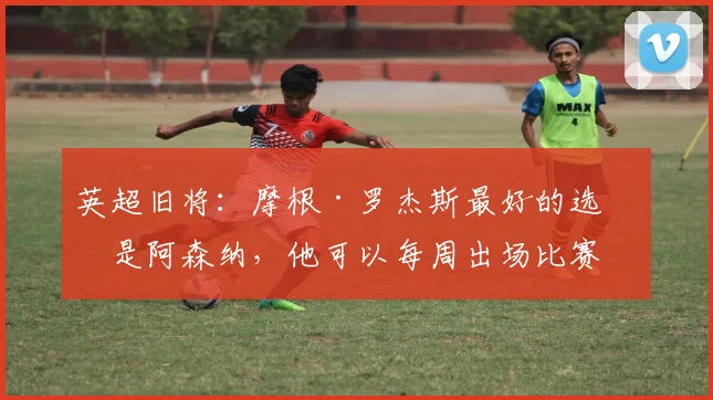 英超旧将：摩根·罗杰斯最好的选择是阿森纳，他可以每周出场比赛