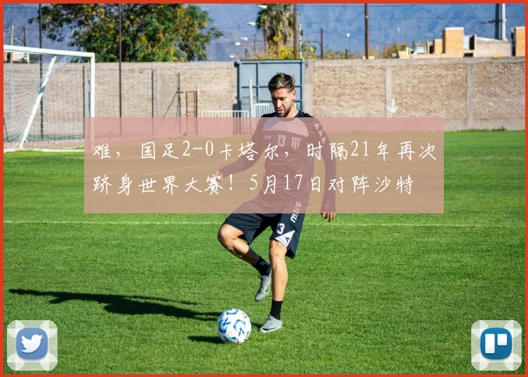 难，国足2-0卡塔尔，时隔21年再次跻身世界大赛！5月17日对阵沙特