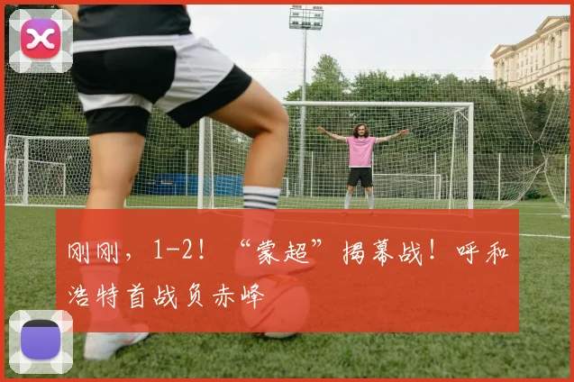 刚刚，1-2！“蒙超”揭幕战！呼和浩特首战负赤峰