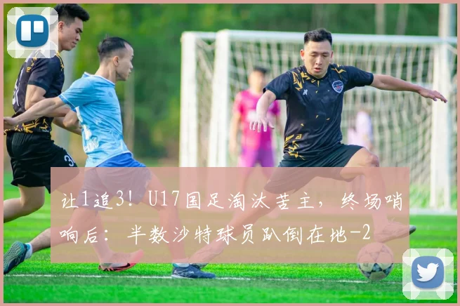 让1追3！U17国足淘汰苦主，终场哨响后：半数沙特球员趴倒在地