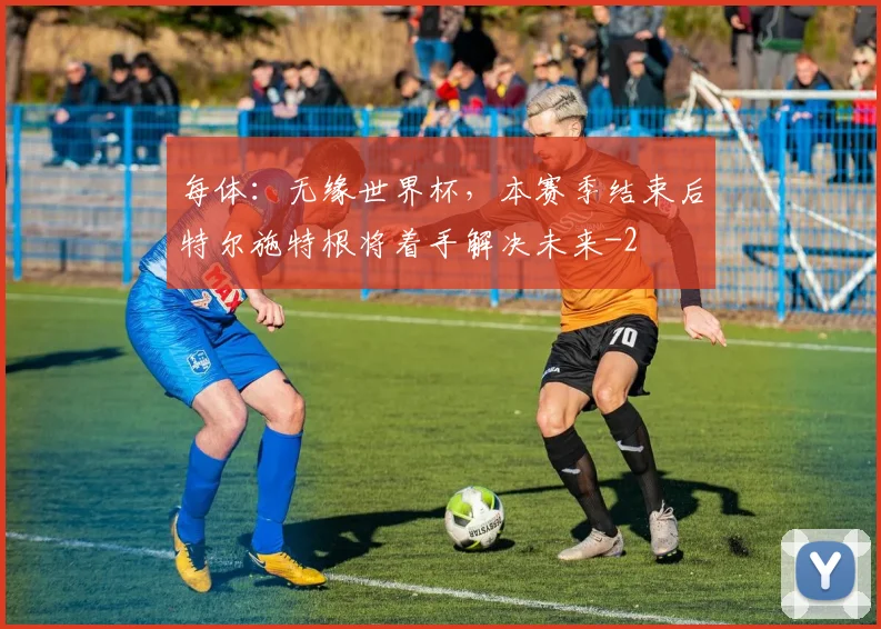 每体：无缘世界杯，本赛季结束后特尔施特根将着手解决未来