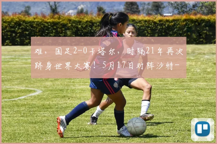难，国足2-0卡塔尔，时隔21年再次跻身世界大赛！5月17日对阵沙特
