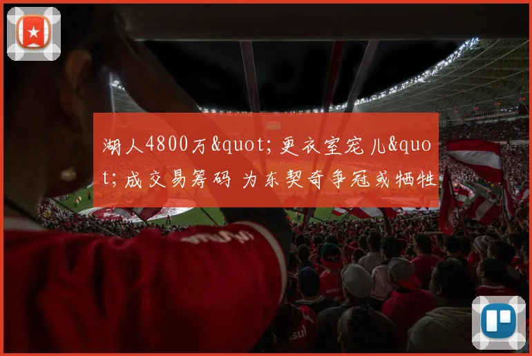 湖人4800万"更衣室宠儿"成交易筹码 为东契奇争冠或牺牲化学反应_1