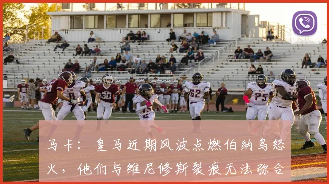 马卡：皇马近期风波点燃伯纳乌怒火，他们与维尼修斯裂痕无法弥合