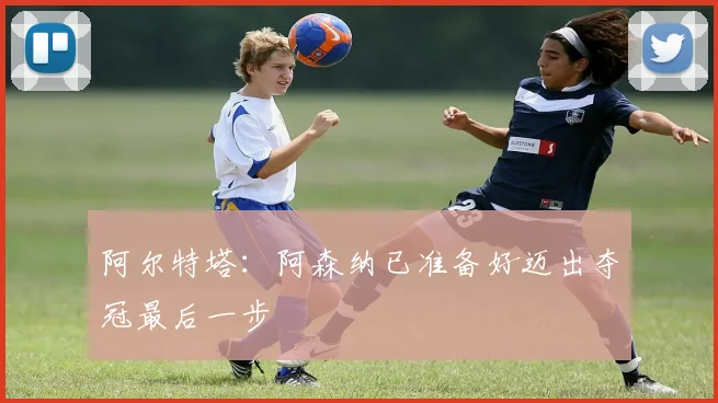 阿尔特塔：阿森纳已准备好迈出夺冠最后一步