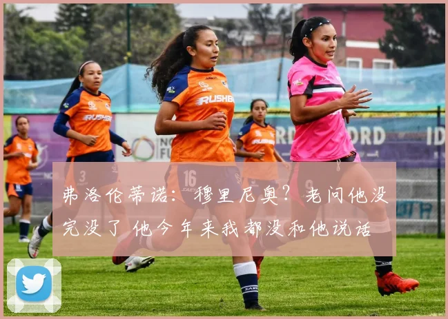 弗洛伦蒂诺：穆里尼奥？老问他没完没了 他今年来我都没和他说话
