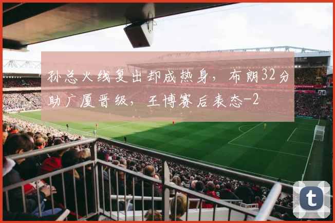 孙总火线复出却成热身，布朗32分助广厦晋级，王博赛后表态