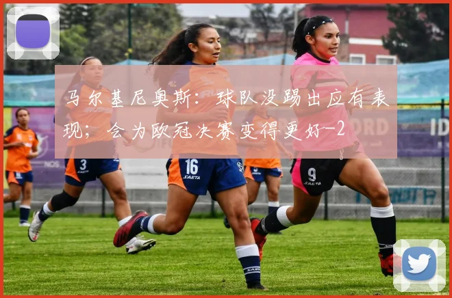 马尔基尼奥斯：球队没踢出应有表现；会为欧冠决赛变得更好