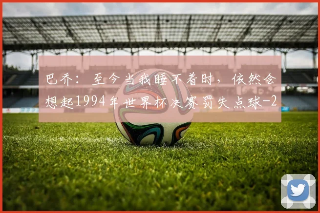 巴乔：至今当我睡不着时，依然会想起1994年世界杯决赛罚失点球