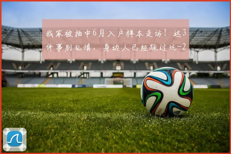我家被抽中6月入户样本走访！这3件事别乱填，身边人已经踩过坑