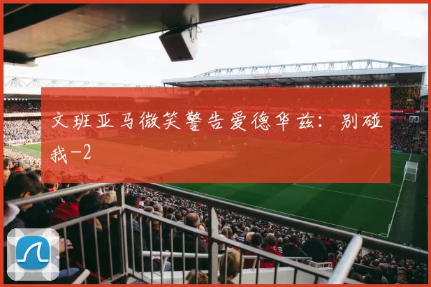 文班亚马微笑警告爱德华兹：别碰我