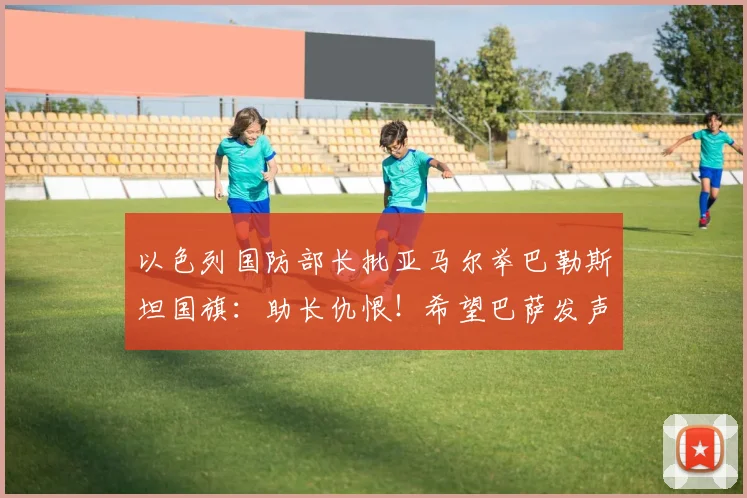 以色列国防部长批亚马尔举巴勒斯坦国旗：助长仇恨！希望巴萨发声