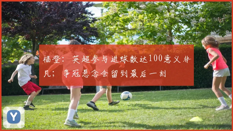 福登：英超参与进球数达100意义非凡；争冠悬念会留到最后一刻