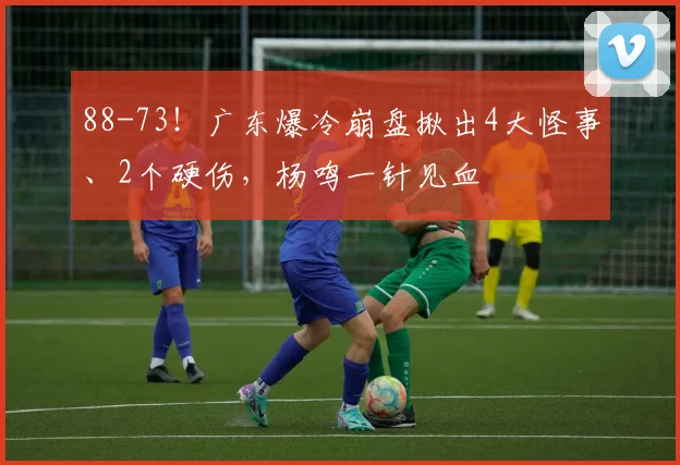 88-73！广东爆冷崩盘揪出4大怪事、2个硬伤，杨鸣一针见血