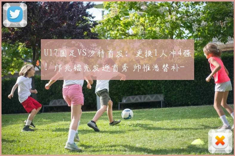 U17国足VS沙特首发：更换1人冲4强！邝兆镭先发迎首秀 帅惟浩替补