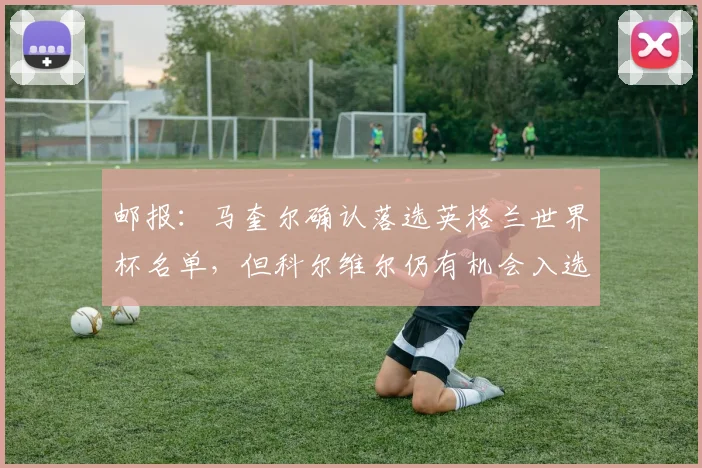 邮报：马奎尔确认落选英格兰世界杯名单，但科尔维尔仍有机会入选