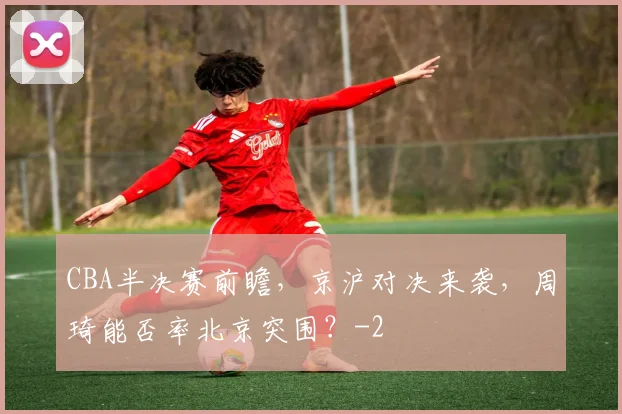 CBA半决赛前瞻,京沪对决来袭,周琦能否率北京突围?