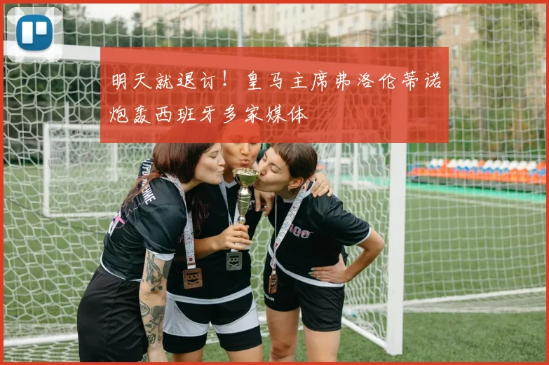 明天就退订！皇马主席弗洛伦蒂诺炮轰西班牙多家媒体