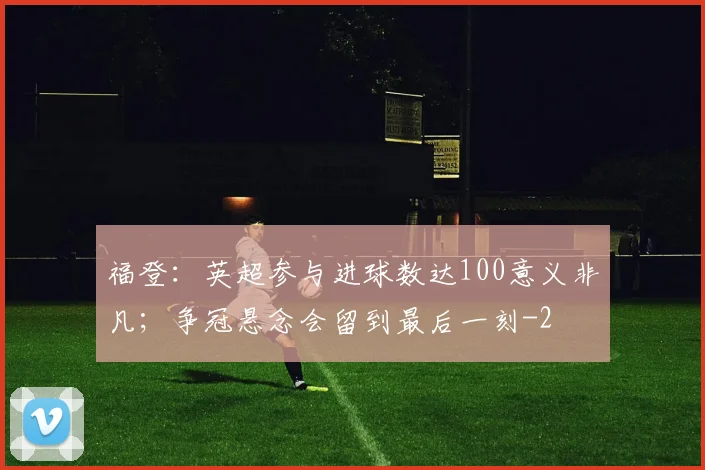 福登：英超参与进球数达100意义非凡；争冠悬念会留到最后一刻