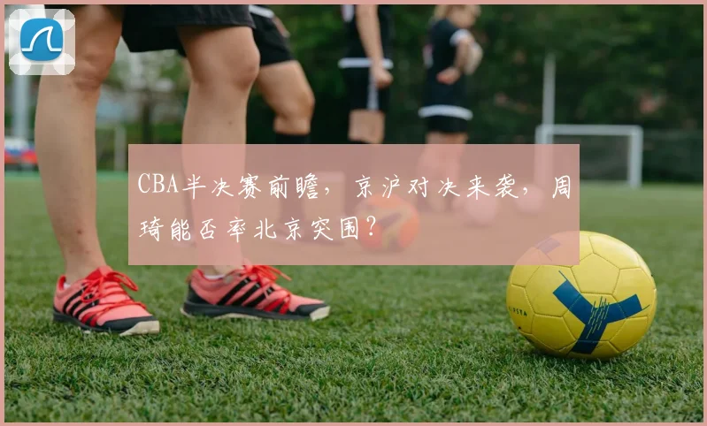 CBA半决赛前瞻,京沪对决来袭,周琦能否率北京突围?