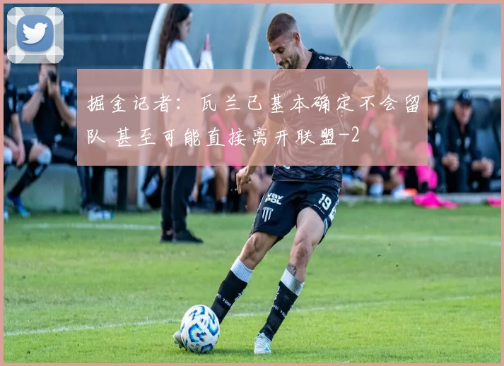 掘金记者：瓦兰已基本确定不会留队 甚至可能直接离开联盟