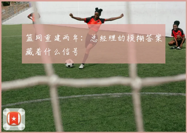 篮网重建两年：总经理的模糊答案藏着什么信号