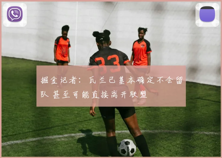掘金记者：瓦兰已基本确定不会留队 甚至可能直接离开联盟