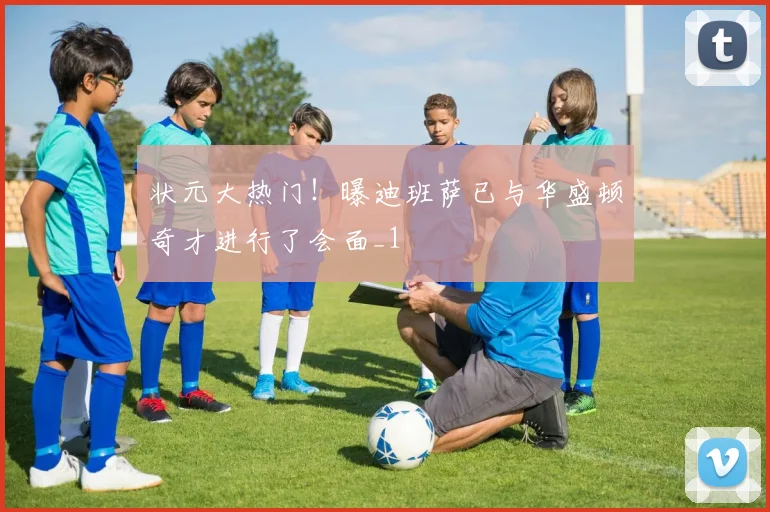状元大热门！曝迪班萨已与华盛顿奇才进行了会面_1