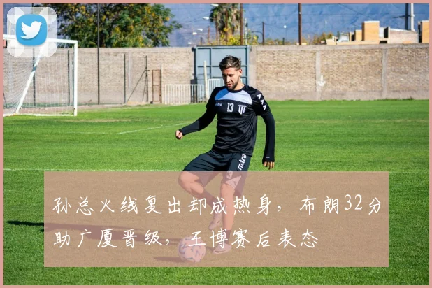 孙总火线复出却成热身，布朗32分助广厦晋级，王博赛后表态