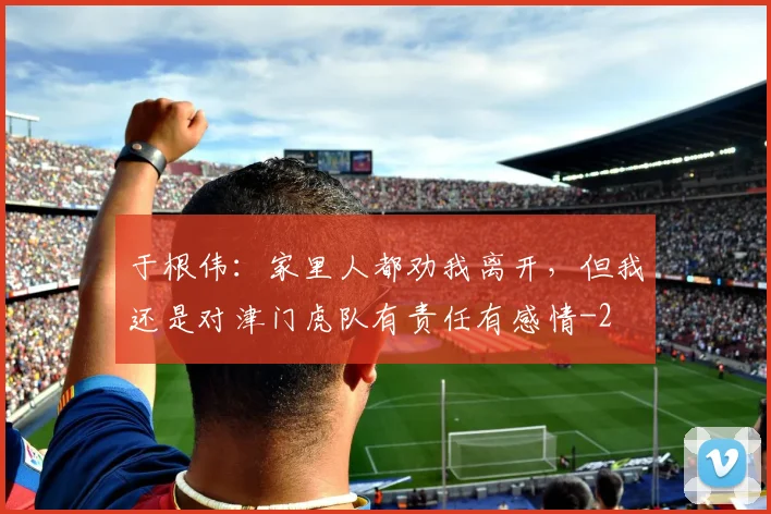 于根伟：家里人都劝我离开，但我还是对津门虎队有责任有感情