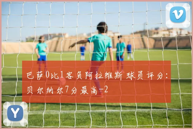 巴萨0比1客负阿拉维斯 球员评分：贝尔纳尔7分最高