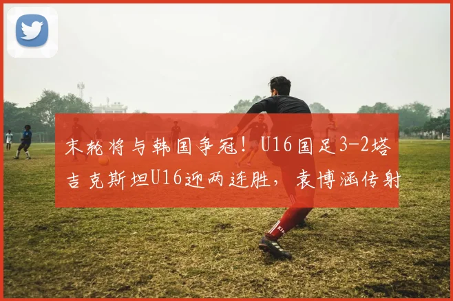 末轮将与韩国争冠！U16国足3-2塔吉克斯坦U16迎两连胜，袁博涵传射
