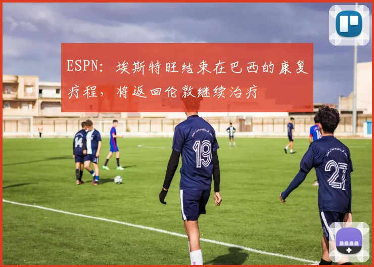ESPN：埃斯特旺结束在巴西的康复疗程，将返回伦敦继续治疗