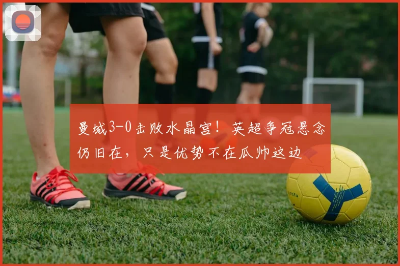 曼城3-0击败水晶宫！英超争冠悬念仍旧在，只是优势不在瓜帅这边