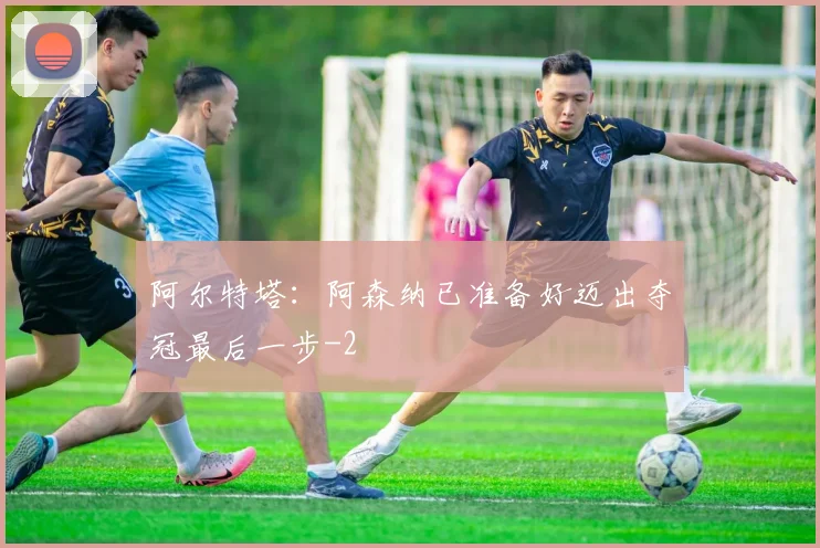 阿尔特塔：阿森纳已准备好迈出夺冠最后一步