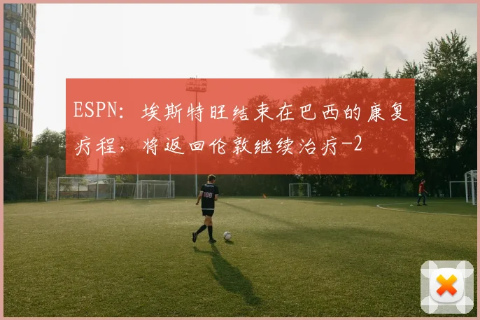 ESPN：埃斯特旺结束在巴西的康复疗程，将返回伦敦继续治疗