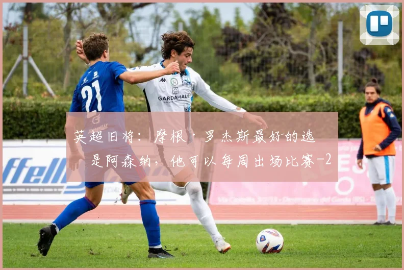 英超旧将：摩根·罗杰斯最好的选择是阿森纳，他可以每周出场比赛