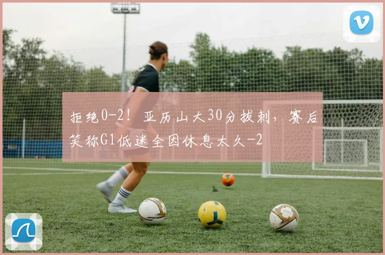 拒绝0-2！亚历山大30分拔刺，赛后笑称G1低迷全因休息太久