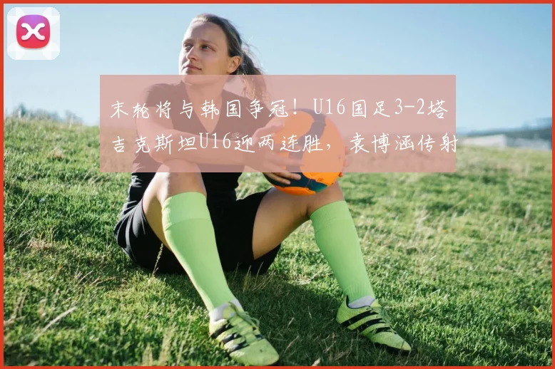 末轮将与韩国争冠！U16国足3-2塔吉克斯坦U16迎两连胜，袁博涵传射