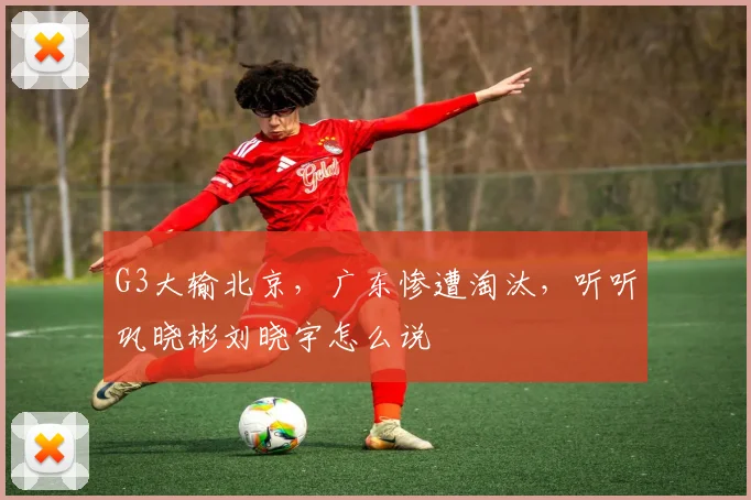 G3大输北京，广东惨遭淘汰，听听巩晓彬刘晓宇怎么说
