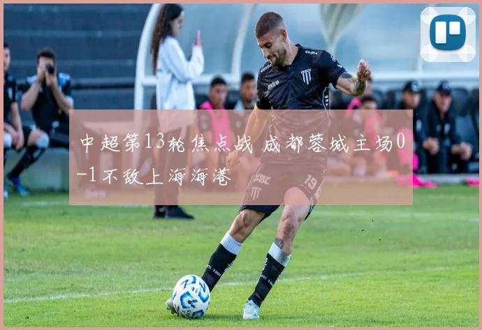 中超第13轮焦点战 成都蓉城主场0-1不敌上海海港