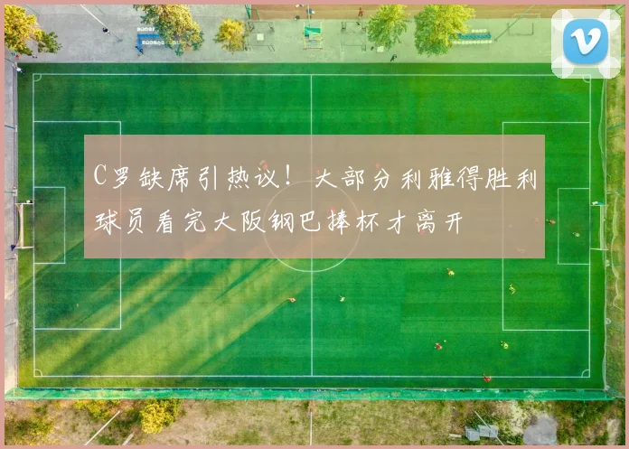 C罗缺席引热议！大部分利雅得胜利球员看完大阪钢巴捧杯才离开