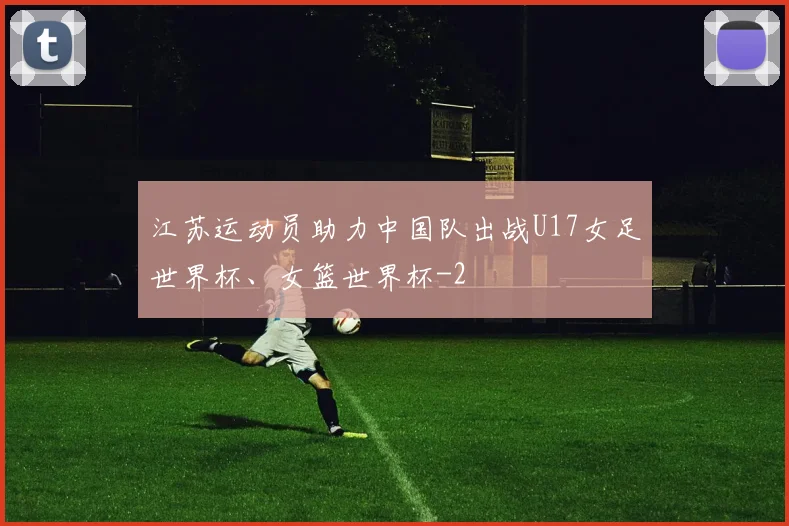 江苏运动员助力中国队出战U17女足世界杯、女篮世界杯